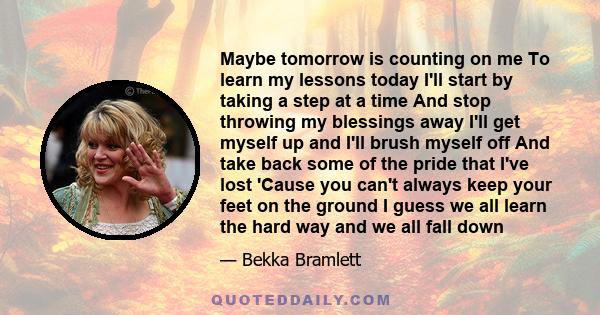 Maybe tomorrow is counting on me To learn my lessons today I'll start by taking a step at a time And stop throwing my blessings away I'll get myself up and I'll brush myself off And take back some of the pride that I've 