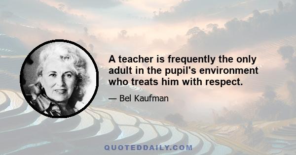 A teacher is frequently the only adult in the pupil's environment who treats him with respect.