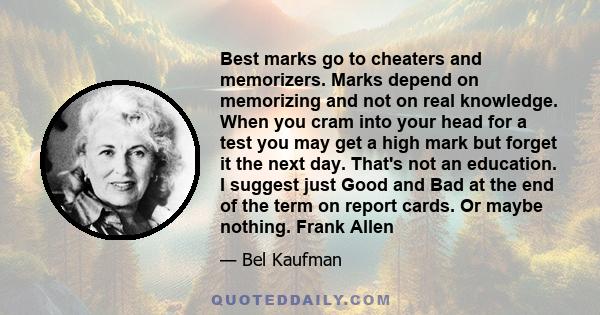 Best marks go to cheaters and memorizers. Marks depend on memorizing and not on real knowledge. When you cram into your head for a test you may get a high mark but forget it the next day. That's not an education. I