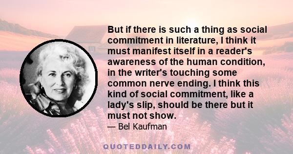 But if there is such a thing as social commitment in literature, I think it must manifest itself in a reader's awareness of the human condition, in the writer's touching some common nerve ending. I think this kind of