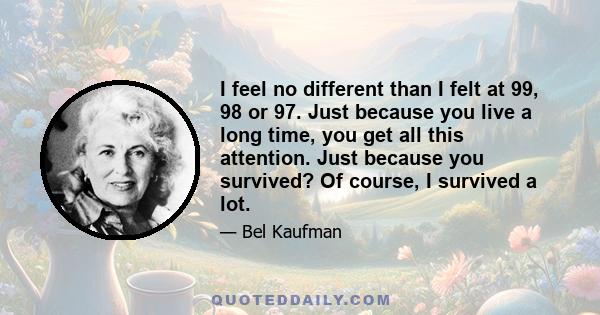 I feel no different than I felt at 99, 98 or 97. Just because you live a long time, you get all this attention. Just because you survived? Of course, I survived a lot.