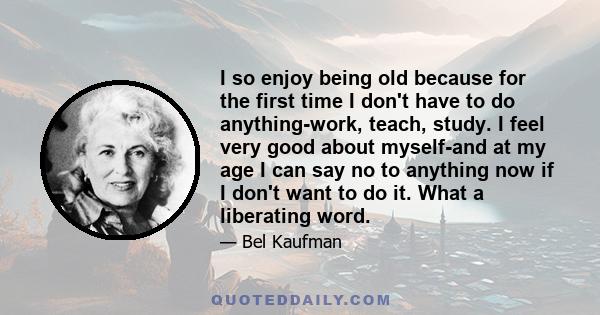 I so enjoy being old because for the first time I don't have to do anything-work, teach, study. I feel very good about myself-and at my age I can say no to anything now if I don't want to do it. What a liberating word.