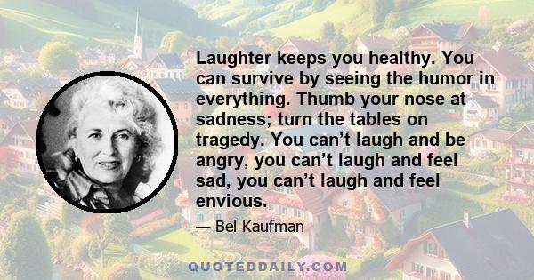 Laughter keeps you healthy. You can survive by seeing the humor in everything. Thumb your nose at sadness; turn the tables on tragedy. You can’t laugh and be angry, you can’t laugh and feel sad, you can’t laugh and feel 