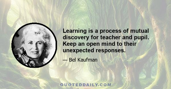 Learning is a process of mutual discovery for teacher and pupil. Keep an open mind to their unexpected responses.