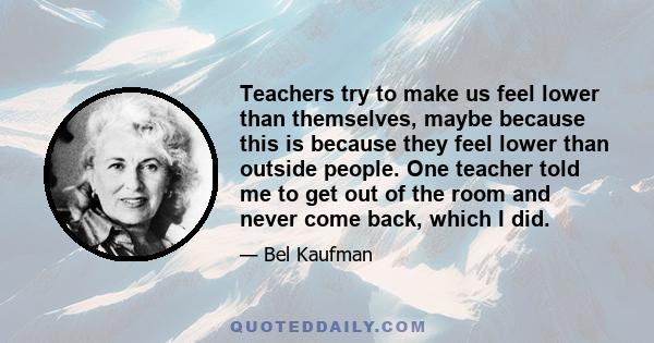 Teachers try to make us feel lower than themselves, maybe because this is because they feel lower than outside people. One teacher told me to get out of the room and never come back, which I did.