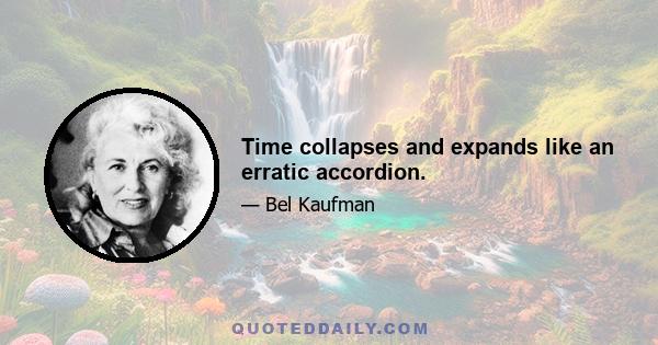 Time collapses and expands like an erratic accordion.