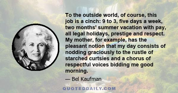 To the outside world, of course, this job is a cinch: 9 to 3, five days a week, two months' summer vacation with pay, all legal holidays, prestige and respect. My mother, for example, has the pleasant notion that my day 