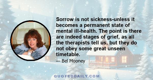 Sorrow is not sickness-unless it becomes a permanent state of mental ill-health. The point is there are indeed stages of grief, as all the therapists tell us, but they do not obey some great unseen timetable.