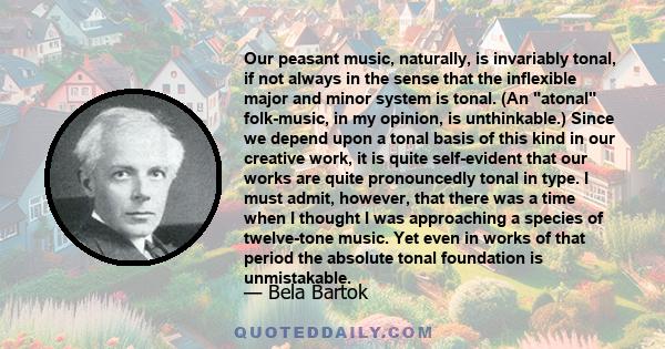 Our peasant music, naturally, is invariably tonal, if not always in the sense that the inflexible major and minor system is tonal. (An atonal folk-music, in my opinion, is unthinkable.) Since we depend upon a tonal