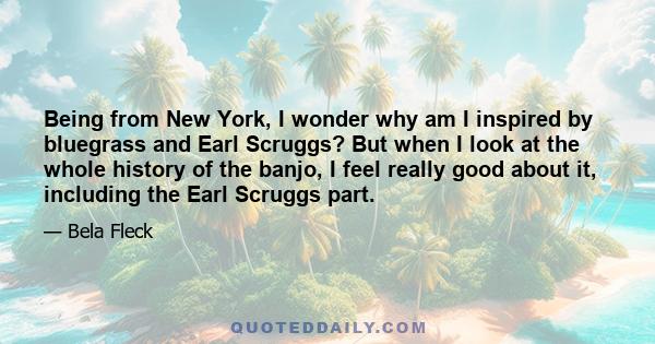 Being from New York, I wonder why am I inspired by bluegrass and Earl Scruggs? But when I look at the whole history of the banjo, I feel really good about it, including the Earl Scruggs part.