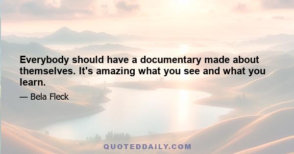 Everybody should have a documentary made about themselves. It's amazing what you see and what you learn.