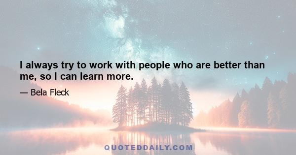 I always try to work with people who are better than me, so I can learn more.