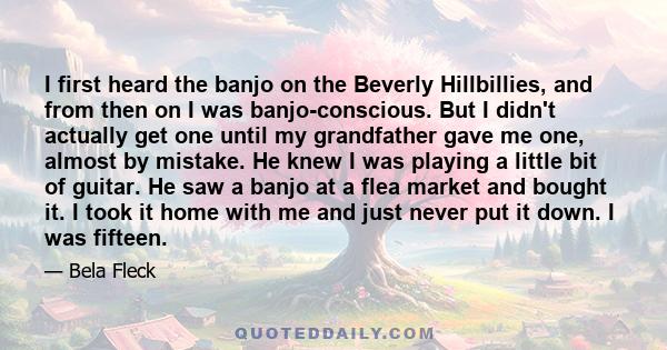 I first heard the banjo on the Beverly Hillbillies, and from then on I was banjo-conscious. But I didn't actually get one until my grandfather gave me one, almost by mistake. He knew I was playing a little bit of