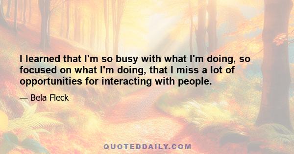 I learned that I'm so busy with what I'm doing, so focused on what I'm doing, that I miss a lot of opportunities for interacting with people.