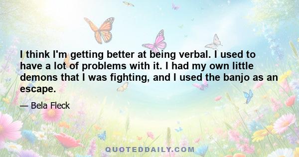 I think I'm getting better at being verbal. I used to have a lot of problems with it. I had my own little demons that I was fighting, and I used the banjo as an escape.