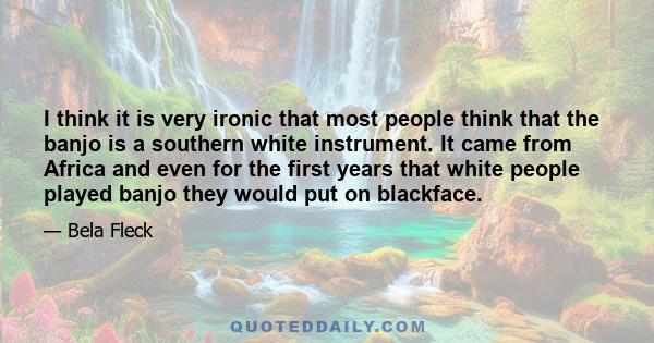 I think it is very ironic that most people think that the banjo is a southern white instrument. It came from Africa and even for the first years that white people played banjo they would put on blackface.