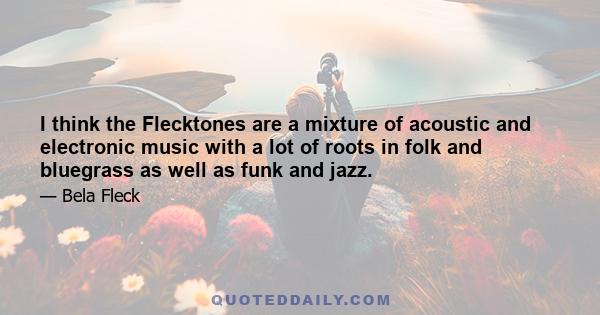 I think the Flecktones are a mixture of acoustic and electronic music with a lot of roots in folk and bluegrass as well as funk and jazz.