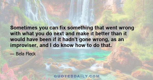 Sometimes you can fix something that went wrong with what you do next and make it better than it would have been if it hadn't gone wrong, as an improviser, and I do know how to do that.