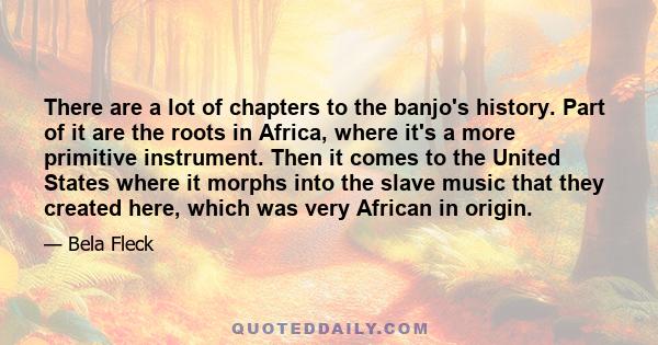 There are a lot of chapters to the banjo's history. Part of it are the roots in Africa, where it's a more primitive instrument. Then it comes to the United States where it morphs into the slave music that they created