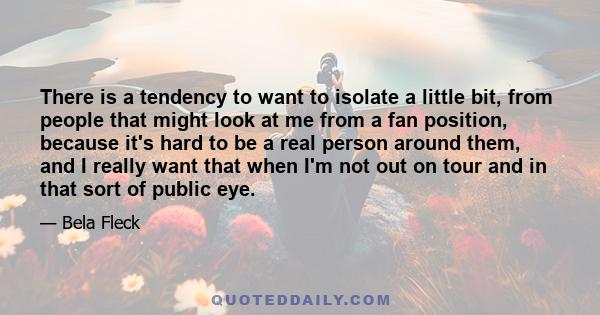 There is a tendency to want to isolate a little bit, from people that might look at me from a fan position, because it's hard to be a real person around them, and I really want that when I'm not out on tour and in that