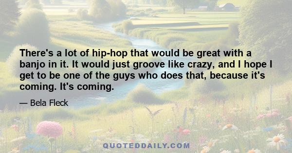 There's a lot of hip-hop that would be great with a banjo in it. It would just groove like crazy, and I hope I get to be one of the guys who does that, because it's coming. It's coming.