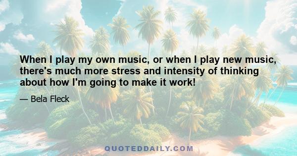 When I play my own music, or when I play new music, there's much more stress and intensity of thinking about how I'm going to make it work!