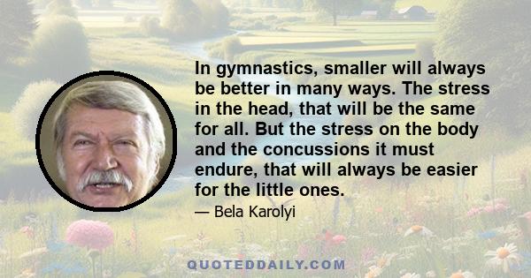 In gymnastics, smaller will always be better in many ways. The stress in the head, that will be the same for all. But the stress on the body and the concussions it must endure, that will always be easier for the little