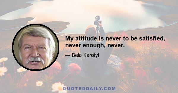 My attitude is never to be satisfied, never enough, never.