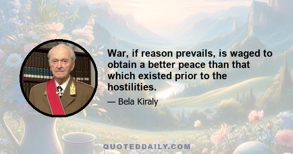 War, if reason prevails, is waged to obtain a better peace than that which existed prior to the hostilities.