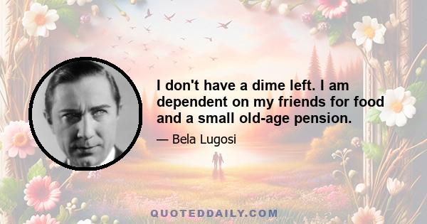 I don't have a dime left. I am dependent on my friends for food and a small old-age pension.