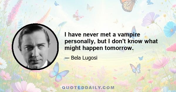 I have never met a vampire personally, but I don't know what might happen tomorrow.