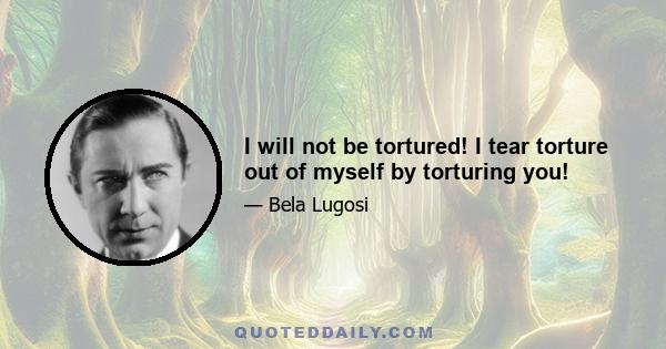 I will not be tortured! I tear torture out of myself by torturing you!