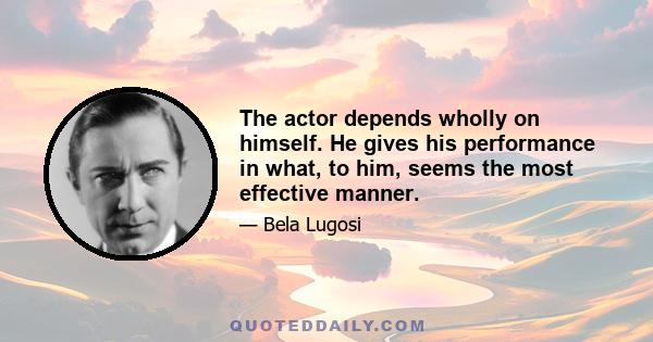 The actor depends wholly on himself. He gives his performance in what, to him, seems the most effective manner.