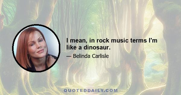 I mean, in rock music terms I'm like a dinosaur.