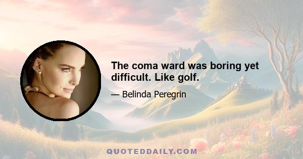 The coma ward was boring yet difficult. Like golf.