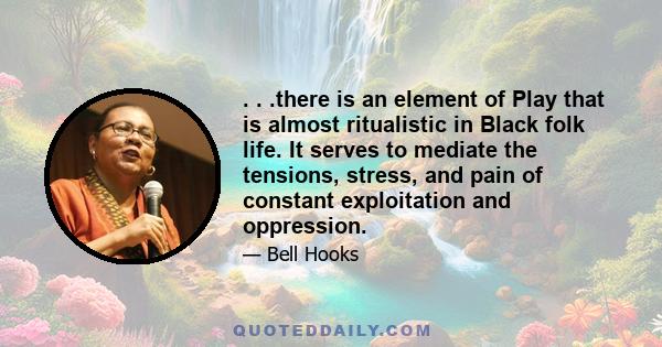 . . .there is an element of Play that is almost ritualistic in Black folk life. It serves to mediate the tensions, stress, and pain of constant exploitation and oppression.