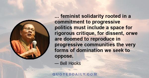 ... feminist solidarity rooted in a commitment to progressive politics must include a space for rigorous critique, for dissent, orwe are doomed to reproduce in progressive communities the very forms of domination we