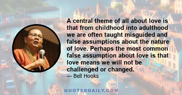 A central theme of all about love is that from childhood into adulthood we are often taught misguided and false assumptions about the nature of love. Perhaps the most common false assumption about love is that love