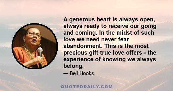 A generous heart is always open, always ready to receive our going and coming. In the midst of such love we need never fear abandonment. This is the most precious gift true love offers - the experience of knowing we