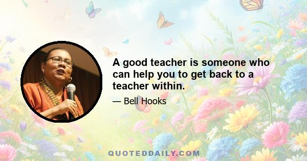 A good teacher is someone who can help you to get back to a teacher within.