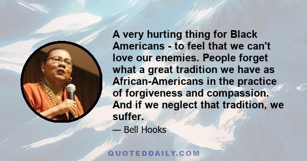 A very hurting thing for Black Americans - to feel that we can't love our enemies. People forget what a great tradition we have as African-Americans in the practice of forgiveness and compassion. And if we neglect that