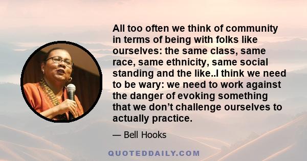 All too often we think of community in terms of being with folks like ourselves: the same class, same race, same ethnicity, same social standing and the like..I think we need to be wary: we need to work against the