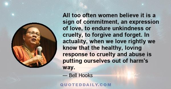 All too often women believe it is a sign of commitment, an expression of love, to endure unkindness or cruelty, to forgive and forget. In actuality, when we love rightly we know that the healthy, loving response to