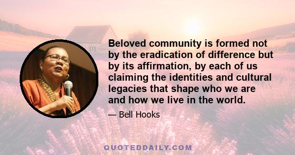 Beloved community is formed not by the eradication of difference but by its affirmation, by each of us claiming the identities and cultural legacies that shape who we are and how we live in the world.