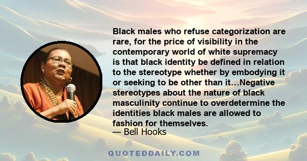 Black males who refuse categorization are rare, for the price of visibility in the contemporary world of white supremacy is that black identity be defined in relation to the stereotype whether by embodying it or seeking 