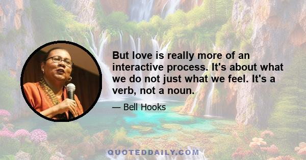 But love is really more of an interactive process. It's about what we do not just what we feel. It's a verb, not a noun.