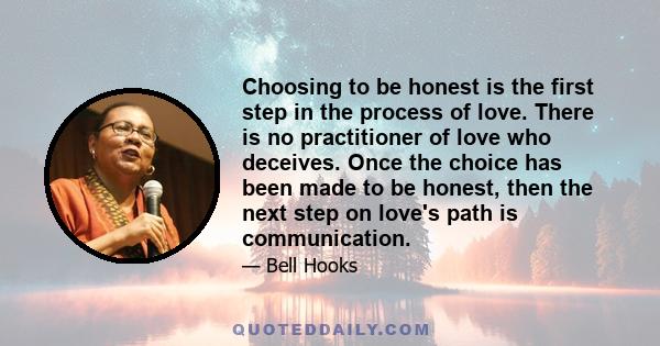 Choosing to be honest is the first step in the process of love. There is no practitioner of love who deceives. Once the choice has been made to be honest, then the next step on love's path is communication.