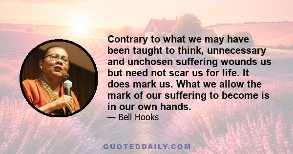 Contrary to what we may have been taught to think, unnecessary and unchosen suffering wounds us but need not scar us for life. It does mark us. What we allow the mark of our suffering to become is in our own hands.