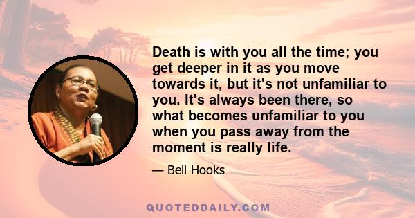 Death is with you all the time; you get deeper in it as you move towards it, but it's not unfamiliar to you. It's always been there, so what becomes unfamiliar to you when you pass away from the moment is really life.