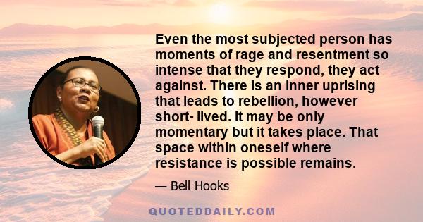 Even the most subjected person has moments of rage and resentment so intense that they respond, they act against. There is an inner uprising that leads to rebellion, however short- lived. It may be only momentary but it 